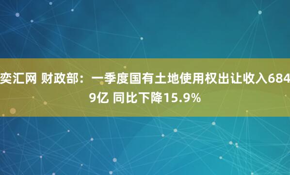 奕汇网 财政部：一季度国有土地使用权出让收入6849亿 同比下降15.9%