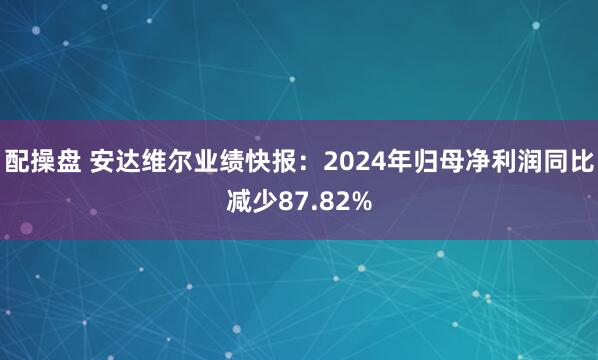 配操盘 安达维尔业绩快报：2024年归母净利润同比减少87.82%