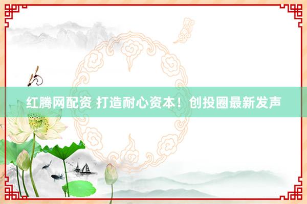 红腾网配资 打造耐心资本！创投圈最新发声