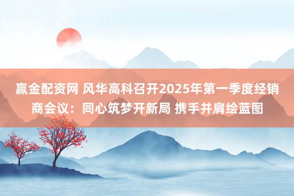 赢金配资网 风华高科召开2025年第一季度经销商会议：同心筑梦开新局 携手并肩绘蓝图