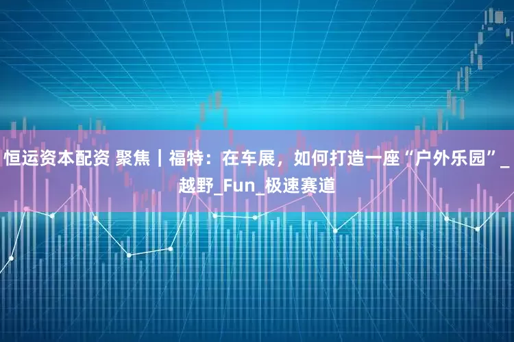 恒运资本配资 聚焦｜福特：在车展，如何打造一座“户外乐园”_越野_Fun_极速赛道