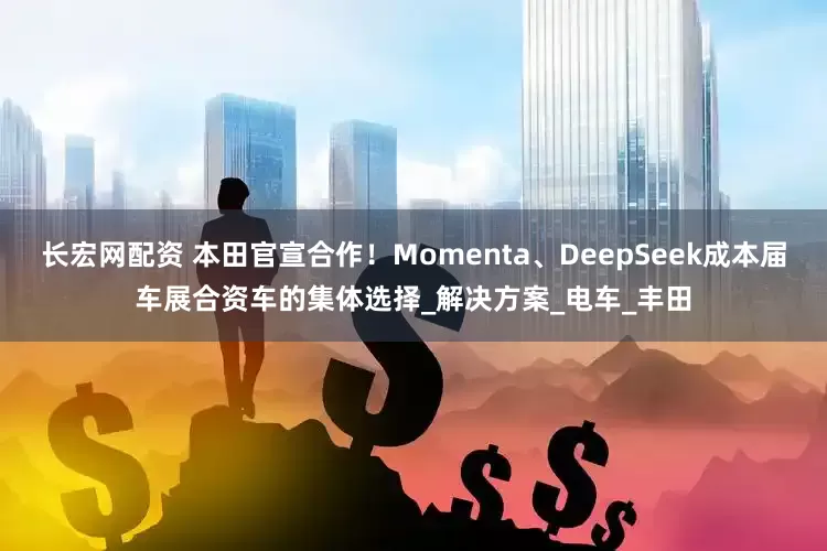 长宏网配资 本田官宣合作！Momenta、DeepSeek成本届车展合资车的集体选择_解决方案_电车_丰田