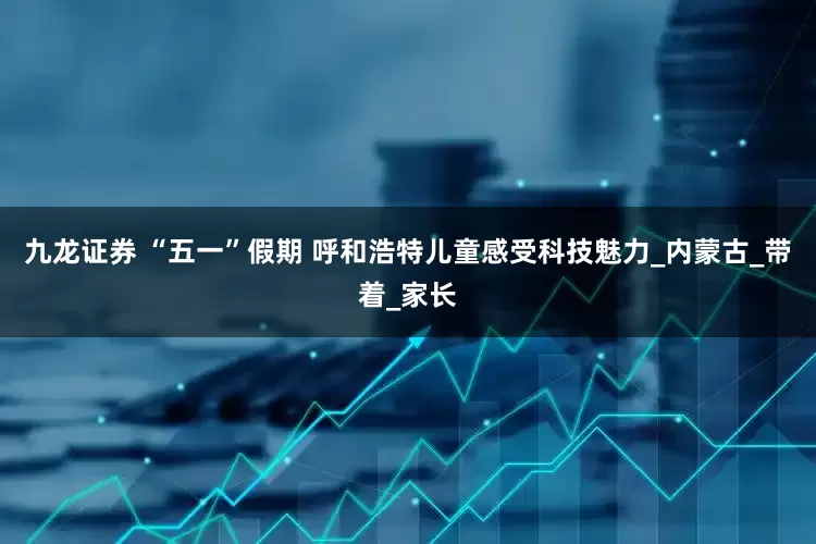 九龙证券 “五一”假期 呼和浩特儿童感受科技魅力_内蒙古_带着_家长