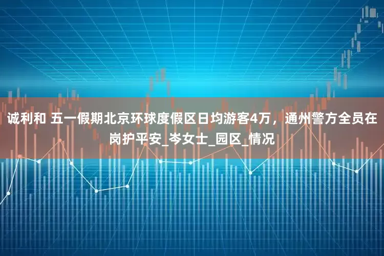诚利和 五一假期北京环球度假区日均游客4万，通州警方全员在岗护平安_岑女士_园区_情况