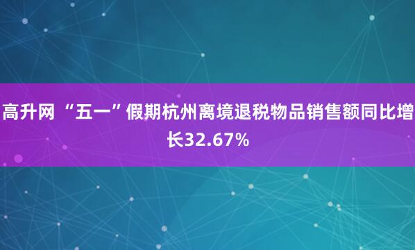 高升网 “五一”假期杭州离境退税物品销售额同比增长32.67%
