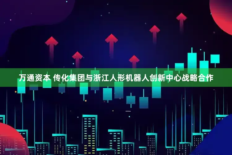 万通资本 传化集团与浙江人形机器人创新中心战略合作