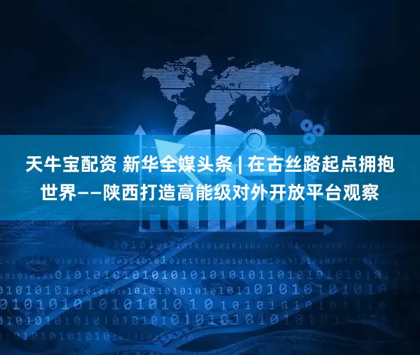 天牛宝配资 新华全媒头条 | 在古丝路起点拥抱世界——陕西打造高能级对外开放平台观察