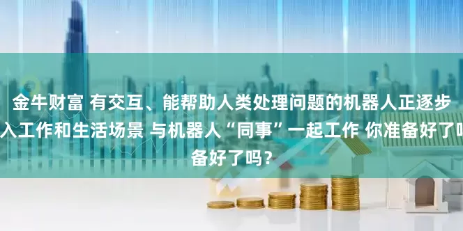 金牛财富 有交互、能帮助人类处理问题的机器人正逐步走入工作和生活场景 与机器人“同事”一起工作 你准备好了吗？