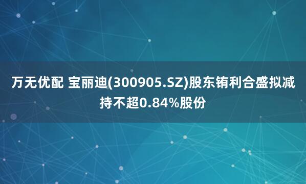 万无优配 宝丽迪(300905.SZ)股东铕利合盛拟减持不超0.84%股份