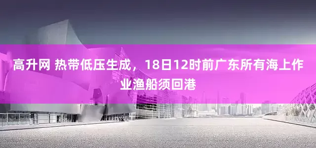 高升网 热带低压生成，18日12时前广东所有海上作业渔船须回港