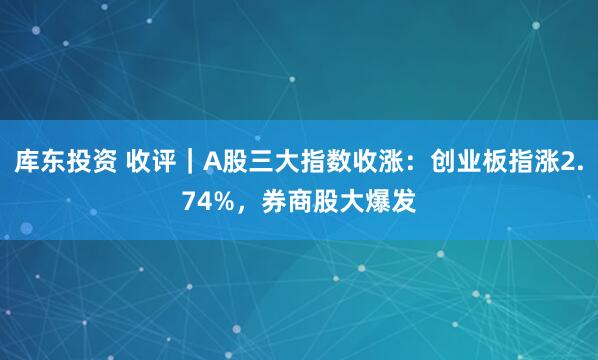 库东投资 收评｜A股三大指数收涨：创业板指涨2.74%，券商股大爆发