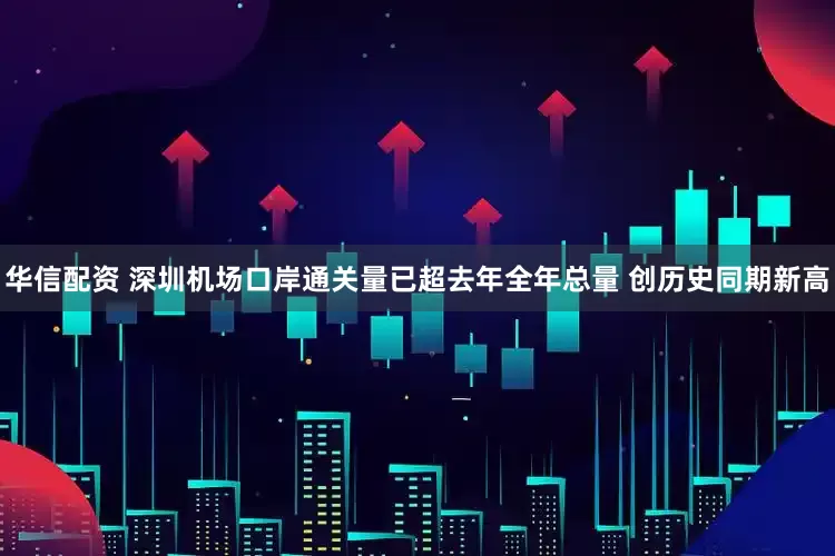 华信配资 深圳机场口岸通关量已超去年全年总量 创历史同期新高
