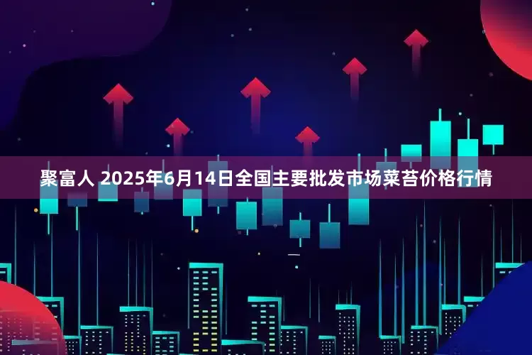 聚富人 2025年6月14日全国主要批发市场菜苔价格行情